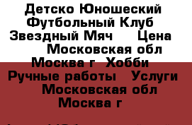 Детско-Юношеский Футбольный Клуб “Звездный Мяч“  › Цена ­ 800 - Московская обл., Москва г. Хобби. Ручные работы » Услуги   . Московская обл.,Москва г.